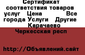 Сертификат соответствия товаров, услуг › Цена ­ 4 000 - Все города Услуги » Другие   . Карачаево-Черкесская респ.